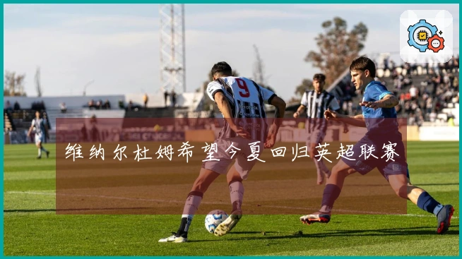 维纳尔杜姆希望今夏回归英超联赛