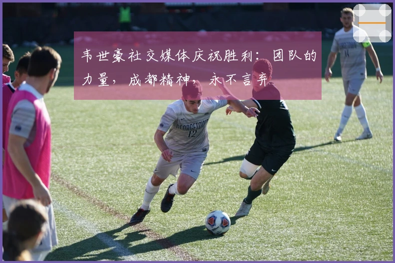 韦世豪社交媒体庆祝胜利:团队的力量,成都精神,永不言弃