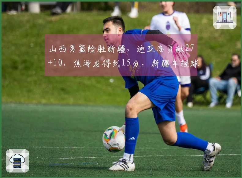 山西男篮险胜新疆，迪亚洛贡献27+10，焦海龙得到15分，新疆年轻球员表现突出