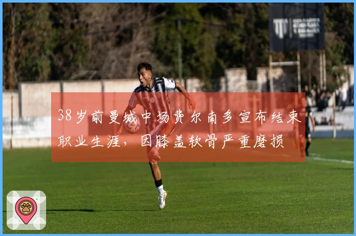 38岁前曼城中场费尔南多宣布结束职业生涯，因膝盖软骨严重磨损