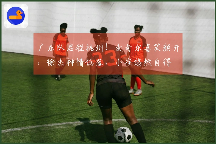 广东队启程杭州!麦考尔喜笑颜开,徐杰神情低落,小崔悠然自得