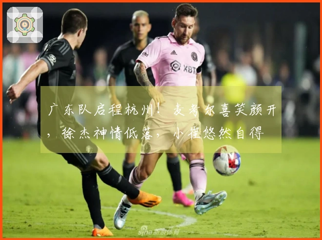 广东队启程杭州！麦考尔喜笑颜开，徐杰神情低落，小崔悠然自得