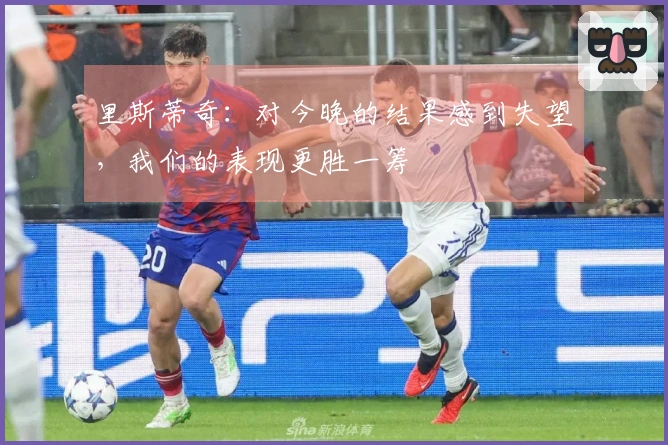 里斯蒂奇：对今晚的结果感到失望，我们的表现更胜一筹