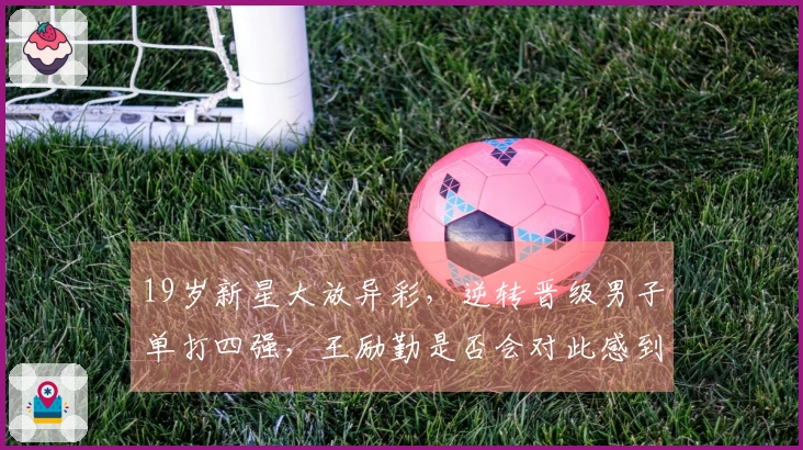 19岁新星大放异彩，逆转晋级男子单打四强，王励勤是否会对此感到后悔？